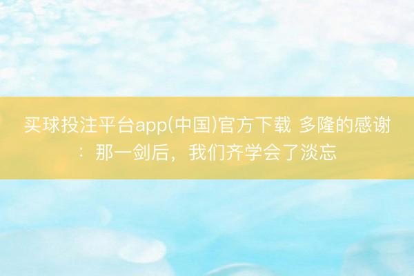 买球投注平台app(中国)官方下载 多隆的感谢：那一剑后，我们齐学会了淡忘