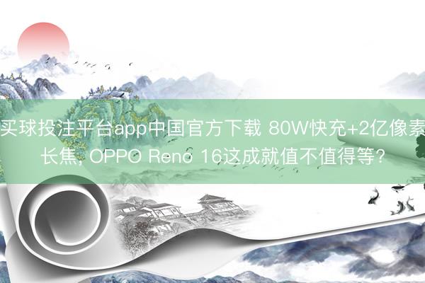 买球投注平台app中国官方下载 80W快充+2亿像素长焦， OPPO Reno 16这成就值不值得等?