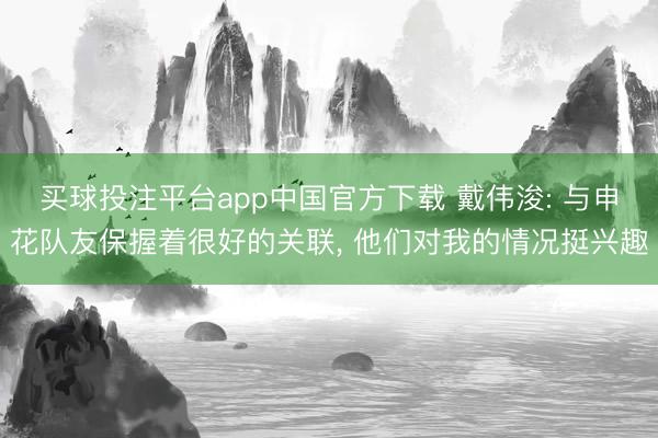买球投注平台app中国官方下载 戴伟浚: 与申花队友保握着很好的关联， 他们对我的情况挺兴趣
