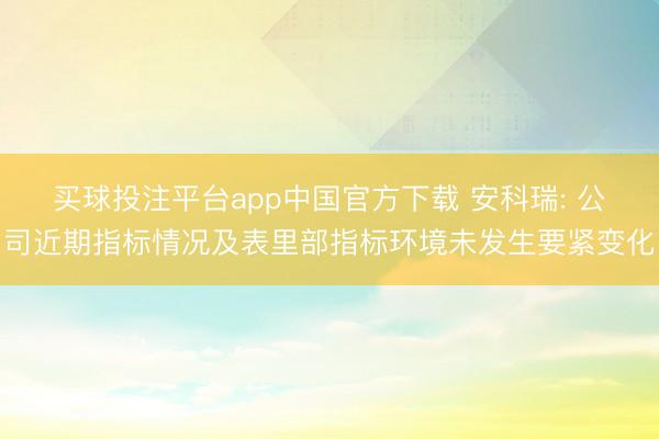 买球投注平台app中国官方下载 安科瑞: 公司近期指标情况及表里部指标环境未发生要紧变化