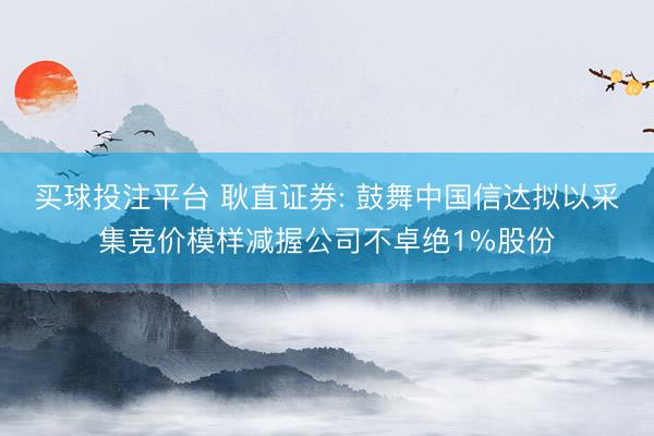 买球投注平台 耿直证券: 鼓舞中国信达拟以采集竞价模样减握公司不卓绝1%股份