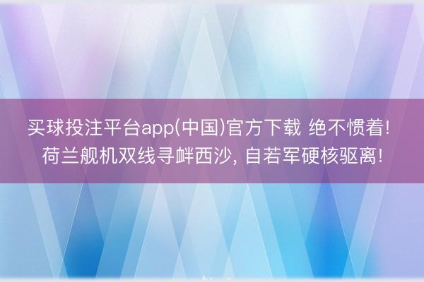 买球投注平台app(中国)官方下载 绝不惯着! 荷兰舰机双线寻衅西沙， 自若军硬核驱离!