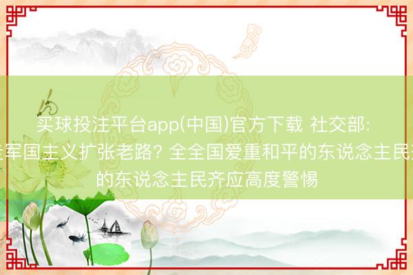 买球投注平台app(中国)官方下载 社交部: 日本是否要走军国主义扩张老路? 全全国爱重和平的东说念主民齐应高度警惕