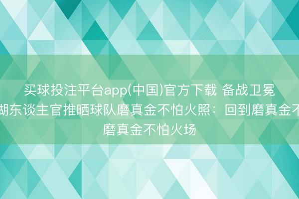 买球投注平台app(中国)官方下载 备战卫冕冠军!湖东谈主官推晒球队磨真金不怕火照:回到磨真金不怕火场
