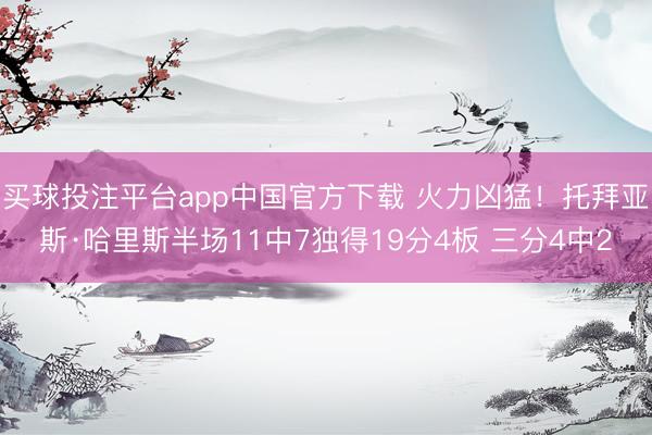 买球投注平台app中国官方下载 火力凶猛！托拜亚斯·哈里斯半场11中7独得19分4板 三分4中2