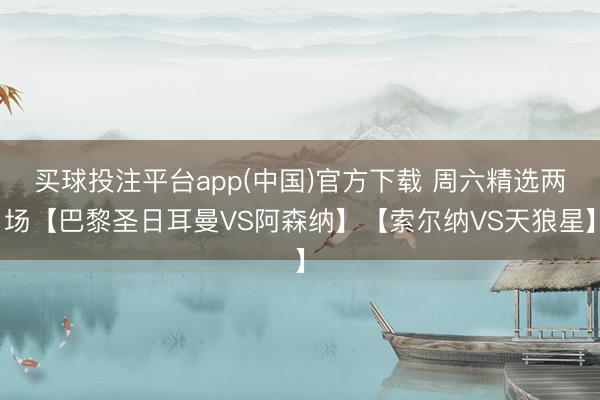 买球投注平台app(中国)官方下载 周六精选两场【巴黎圣日耳曼VS阿森纳】【索尔纳VS天狼星】