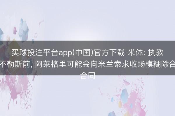 买球投注平台app(中国)官方下载 米体: 执教那不勒斯前， 阿莱格里可能会向米兰索求收场模糊除合同