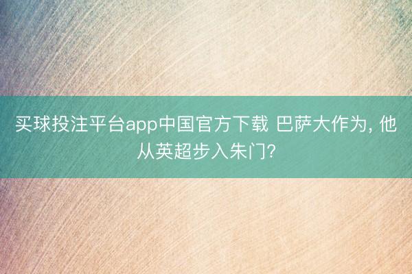 买球投注平台app中国官方下载 巴萨大作为， 他从英超步入朱门?