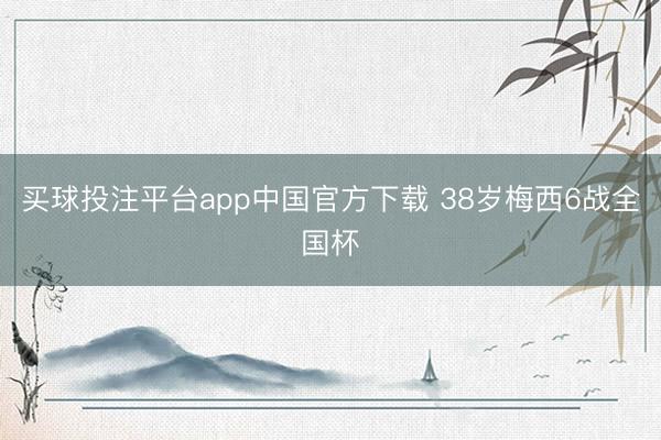 买球投注平台app中国官方下载 38岁梅西6战全国杯