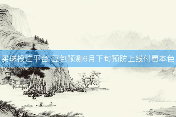 买球投注平台 豆包预测6月下旬预防上线付费本色