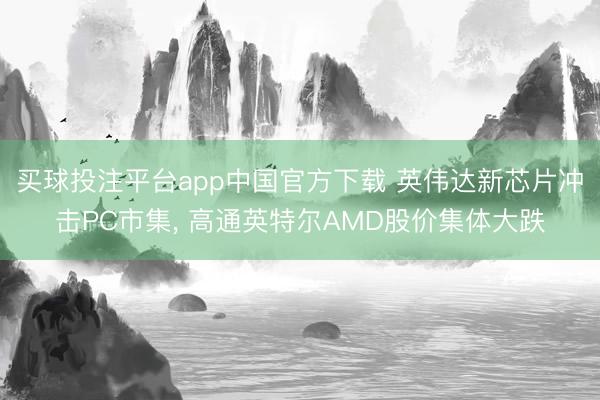 买球投注平台app中国官方下载 英伟达新芯片冲击PC市集， 高通英特尔AMD股价集体大跌