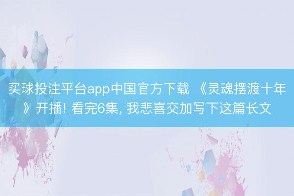 买球投注平台app中国官方下载 《灵魂摆渡十年》开播! 看完6集， 我悲喜交加写下这篇长文