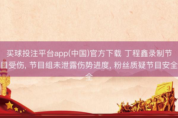 买球投注平台app(中国)官方下载 丁程鑫录制节目受伤， 节目组未泄露伤势进度， 粉丝质疑节目安全