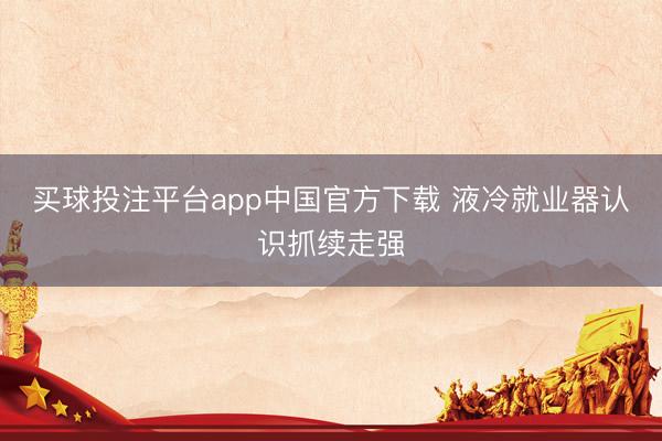 买球投注平台app中国官方下载 液冷就业器认识抓续走强