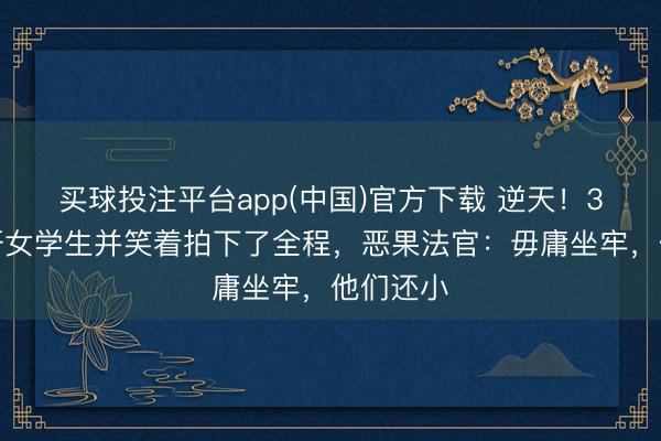 买球投注平台app(中国)官方下载 逆天！3少年轮奸女学生并笑着拍下了全程，恶果法官：毋庸坐牢，他们还小