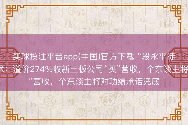 买球投注平台app(中国)官方下载 “段永平徒弟”张源的保壳术：溢价274%收新三板公司“买”营收，个东谈主将对功绩承诺兜底
