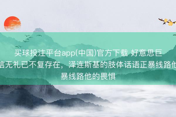 买球投注平台app(中国)官方下载 好意思巨匠:自信无礼已不复存在,泽连斯基的肢体话语正暴线路他的畏惧