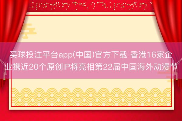 买球投注平台app(中国)官方下载 香港16家企业携近20个原创IP将亮相第22届中国海外动漫节