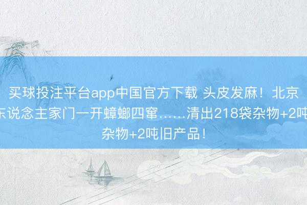 买球投注平台app中国官方下载 头皮发麻！北京七旬老东说念主家门一开蟑螂四窜……清出218袋杂物+2吨旧产品！