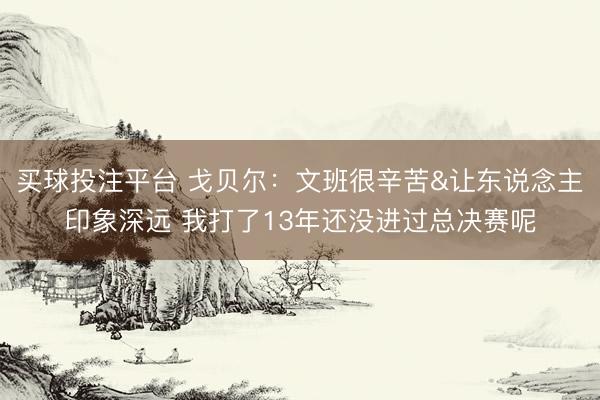 买球投注平台 戈贝尔：文班很辛苦&让东说念主印象深远 我打了13年还没进过总决赛呢
