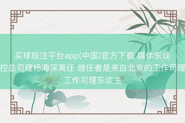 买球投注平台app(中国)官方下载 媒体东谈主：北控总司理杨海深离任 继任者是来自北京的工作司理东谈主