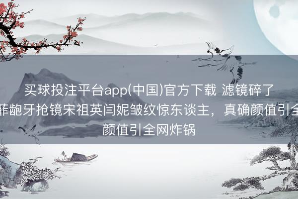 买球投注平台app(中国)官方下载 滤镜碎了！刘亦菲龅牙抢镜宋祖英闫妮皱纹惊东谈主，真确颜值引全网炸锅