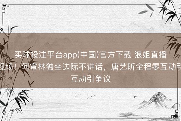 买球投注平台app(中国)官方下载 浪姐直播狼狈现场！何宣林独坐边际不讲话，唐艺昕全程零互动引争议
