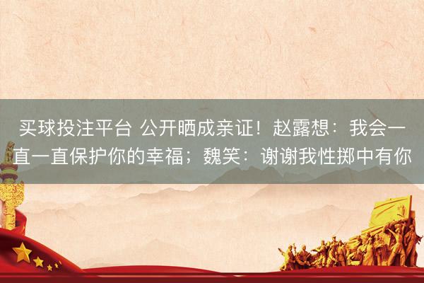 买球投注平台 公开晒成亲证！赵露想：我会一直一直保护你的幸福；魏笑：谢谢我性掷中有你