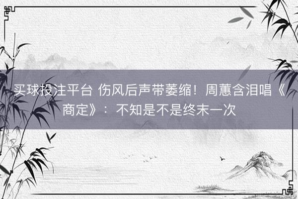 买球投注平台 伤风后声带萎缩！周蕙含泪唱《商定》：不知是不是终末一次