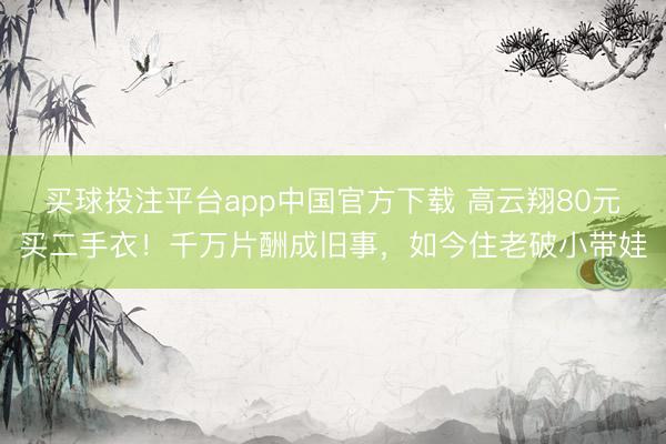 买球投注平台app中国官方下载 高云翔80元买二手衣！千万片酬成旧事，如今住老破小带娃