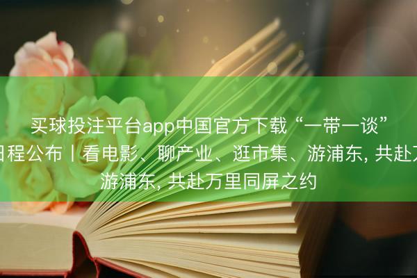 买球投注平台app中国官方下载 “一带一谈”电影周步履日程公布丨看电影、聊产业、逛市集、游浦东， 共赴万里同屏之约