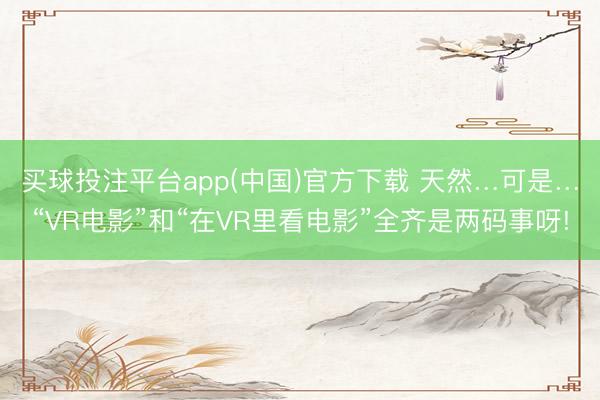 买球投注平台app(中国)官方下载 天然…可是…“VR电影”和“在VR里看电影”全齐是两码事呀!