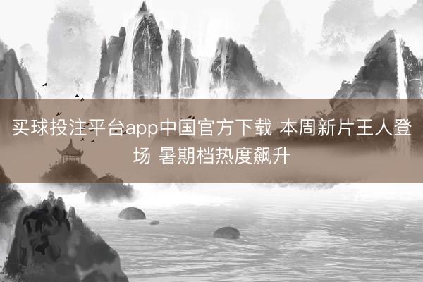 买球投注平台app中国官方下载 本周新片王人登场 暑期档热度飙升