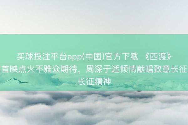 买球投注平台app(中国)官方下载 《四渡》贵州首映点火不雅众期待，周深于适倾情献唱致意长征精神