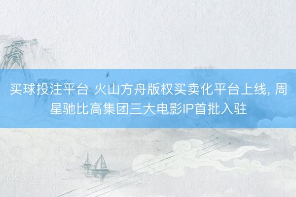 买球投注平台 火山方舟版权买卖化平台上线， 周星驰比高集团三大电影IP首批入驻