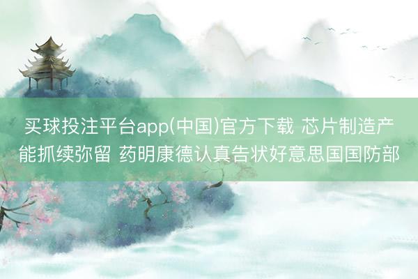 买球投注平台app(中国)官方下载 芯片制造产能抓续弥留 药明康德认真告状好意思国国防部