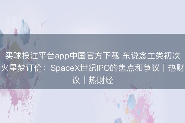 买球投注平台app中国官方下载 东说念主类初次为火星梦订价：SpaceX世纪IPO的焦点和争议｜热财经