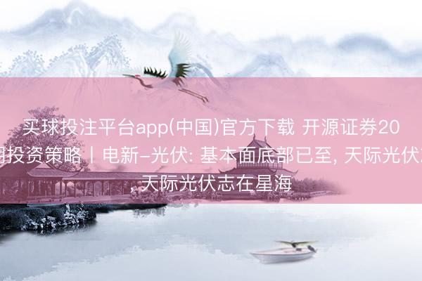买球投注平台app(中国)官方下载 开源证券2026年中期投资策略丨电新-光伏: 基本面底部已至， 天际光伏志在星海