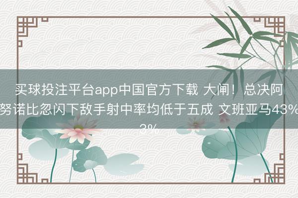 买球投注平台app中国官方下载 大闸！总决阿努诺比忽闪下敌手射中率均低于五成 文班亚马43%