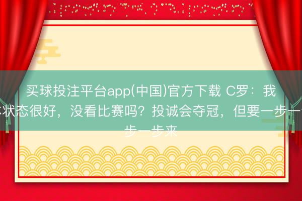 买球投注平台app(中国)官方下载 C罗：我身体状态很好，没看比赛吗？投诚会夺冠，但要一步一步来