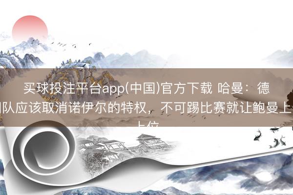 买球投注平台app(中国)官方下载 哈曼：德国队应该取消诺伊尔的特权，不可踢比赛就让鲍曼上位