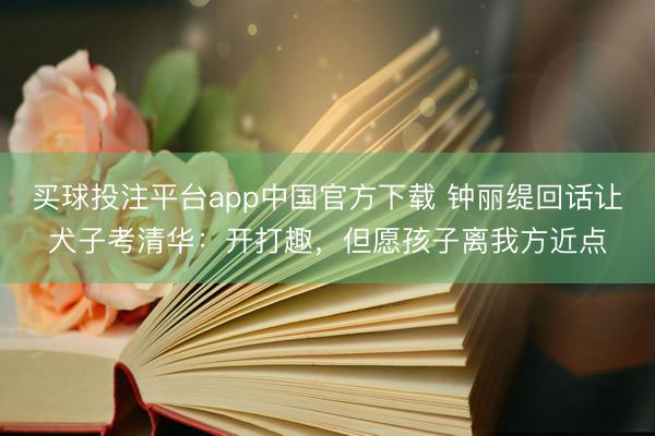 买球投注平台app中国官方下载 钟丽缇回话让犬子考清华：开打趣，但愿孩子离我方近点