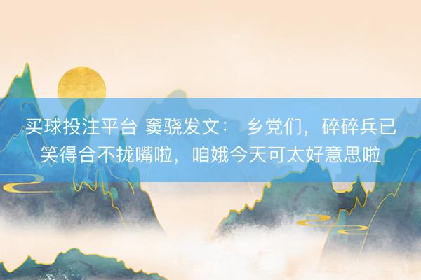 买球投注平台 窦骁发文： 乡党们，碎碎兵已笑得合不拢嘴啦，咱娥今天可太好意思啦