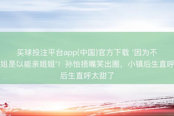 买球投注平台app(中国)官方下载 '因为不是亲姐姐是以能亲姐姐'！孙怡捂嘴笑出圈，小镇后生直呼太甜了
