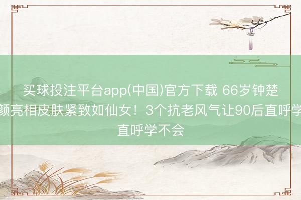 买球投注平台app(中国)官方下载 66岁钟楚红素颜亮相皮肤紧致如仙女！3个抗老风气让90后直呼学不会