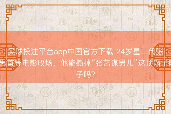买球投注平台app中国官方下载 24岁星二代张壹男首导电影收场，他能撕掉“张艺谋男儿”这顶帽子吗？