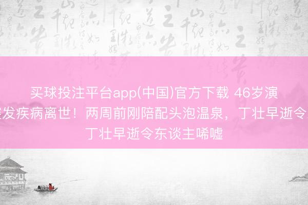 买球投注平台app(中国)官方下载 46岁演员傅子纯突发疾病离世!两周前刚陪配头泡温泉,丁壮早逝令东谈主唏嘘
