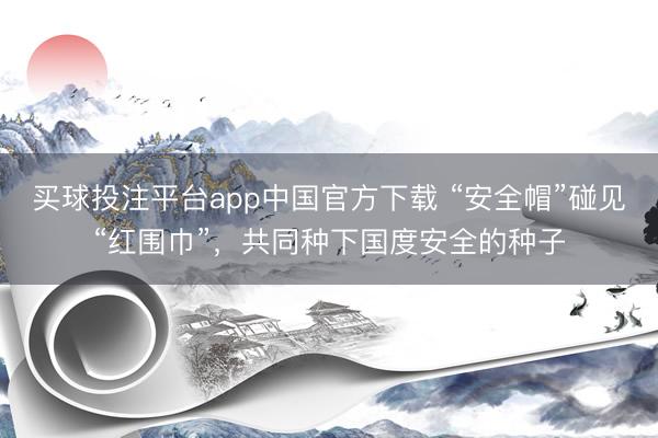 买球投注平台app中国官方下载 “安全帽”碰见“红围巾”，共同种下国度安全的种子