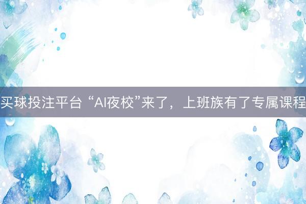 买球投注平台 “AI夜校”来了，上班族有了专属课程