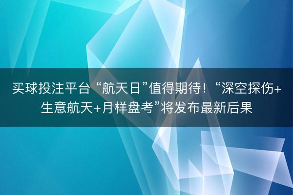买球投注平台 “航天日”值得期待！“深空探伤+生意航天+月样盘考”将发布最新后果
